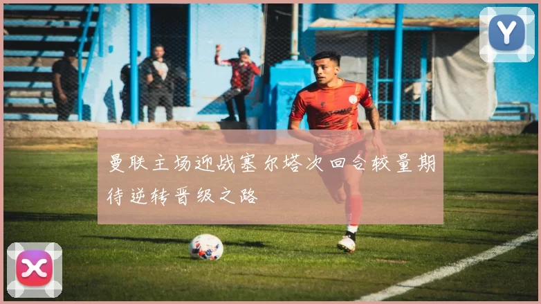 曼联主场迎战塞尔塔次回合较量期待逆转晋级之路