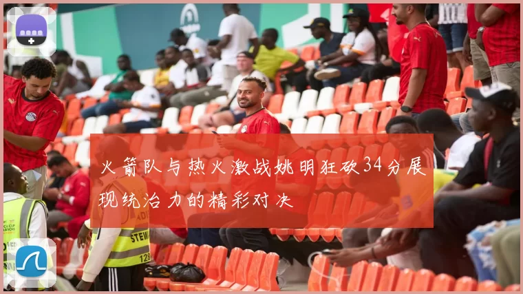 火箭队与热火激战姚明狂砍34分展现统治力的精彩对决