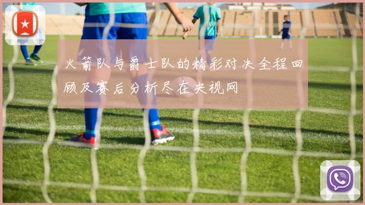 火箭队与爵士队的精彩对决全程回顾及赛后分析尽在央视网