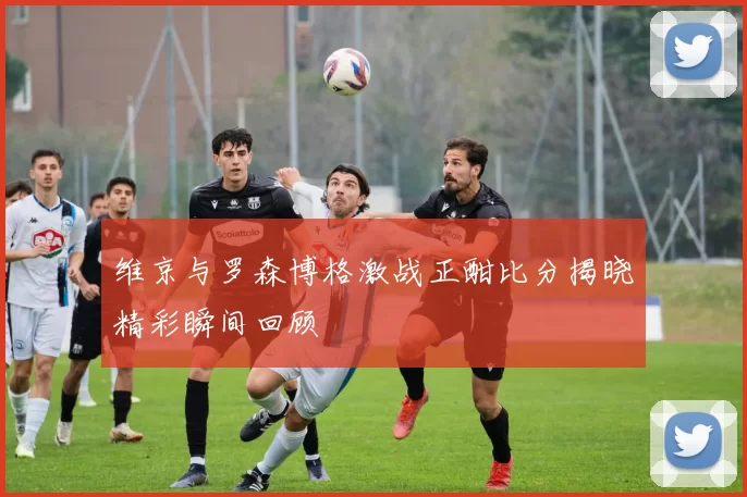 维京与罗森博格激战正酣比分揭晓精彩瞬间回顾