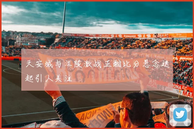 天安城与江陵激战正酣比分悬念迭起引人关注