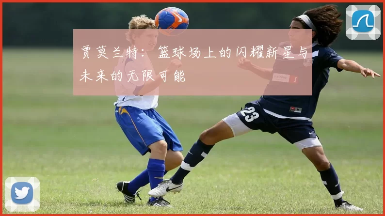 贾莫兰特：篮球场上的闪耀新星与未来的无限可能